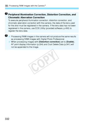 Page 332R Processing RAW Images with the CameraN
332
Peripheral Illumination Correction, Distortion Correction, and 
Chromatic Aberration Correction
To execute peripheral illumination correction, distortion correction, and 
chromatic aberration  correction with the camera,  the data of the lens used 
for the shot must be regi stered in the camera. If th e lens data has not been 
registered in the camera, use EOS Ut ility (provided software, p.456) to 
register the lens data.
  Processing RAW images in  the...