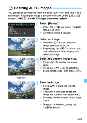 Page 333333
You can resize an image to make the pixel count lower and save it as a 
new image. Resizing an image is  possible only with JPEG 3/4 /a /b  
images. JPEG  c and RAW images cannot be resized.
1Select [Resize].
  Under the [ 32] tab, select [Resize ], 
then press < 0>.
X An image will be displayed.
2Select an image.
  Turn the < 5> dial to select the 
image you want to resize.
  By pressing the < I> button, you 
can switch to the index display and 
select an image.
3Select the desired image size....