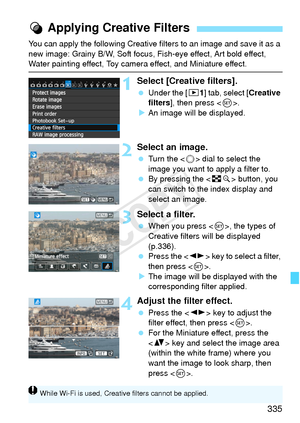 Page 335335
You can apply the following Creative filters to an image and save it as a 
new image: Grainy B/W, Soft focus,  Fish-eye effect, Art bold effect, 
Water painting effect, Toy camera effect, and Miniature effect.
1Select [Creative filters].
 Under the [ x1] tab, select [ Creative 
filters ], then press < 0>.
X An image will be displayed.
2Select an image.
  Turn the < 5> dial to select the 
image you want to apply a filter to.
  By pressing the < Hy> button, you 
can switch to the index display and...