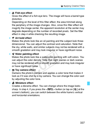 Page 337337
U Applying Creative Filters
  Fish-eye effect
Gives the effect of a fish-eye lens. The image will  have a barrel-type 
distortion.
Depending on the level of this filt er effect, the area trimmed along 
the periphery of the image changes. Also, since this filter effect will 
magnify the image center, the appar ent resolution at the center may 
degrade depending on the number of recorded pixels. Set the filter 
effect in step 4 while checking the resulting image.
  Art bold effect
Makes the photo look...