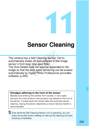 Page 339339
Sensor Cleaning
The camera has a Self Cleaning Sensor Unit to 
automatically shake off du st adhered to the image 
sensor’s front layer  (low pass filter).
The Dust Delete Data can  also be appended to the 
image so that the dust spot s remaining can be erased 
automatically by Digital Photo Professional (provided 
software, p.456).
Smudges adhering to the front of the sensorBesides dust entering the camera  from outside, in rare cases 
lubricant from the  camera’s internal parts ma y adhere to the...