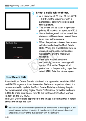 Page 3423 Appending Dust Delete Data N
342
3Shoot a solid-white object.
 At a distance of 20 cm - 30 cm (0.7 ft. 
- 1.0 ft.), fill the viewfinder with a 
patternless, solid-white object and 
take a picture.
X
The picture will be taken in aperture-
priority AE mode at an aperture of f/22.
  Since the image will  not be saved, the 
data can still be obta ined even if there 
is no card in the camera.
X When the picture is taken, the camera 
will start collecting the Dust Delete 
Data. When the Dust Delete Data is...