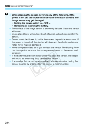 Page 3443 Manual Sensor Cleaning N
344
 While cleaning the sensor, never  do any of the following. If the 
power is cut off, the shutter will  close and the shutter curtains and 
image sensor may get damaged.
•  Setting the power switch to < 2>.
•  Removing or inserting the battery.
  The surface of the image  sensor is extremely delicate. Clean the sensor 
with care.
  Use a plain blower without any brus h attached. A brush can scratch the 
sensor.
  Do not insert the blower tip inside th e camera beyond the...