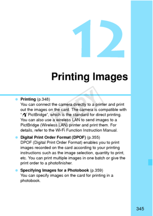 Page 345345
12
Printing Images
 Printing  (p.348)
You can connect the camera directly to a printer and print 
out the images on the card. The camera is compatible with 
“ w PictBridge”, which is the standard for direct printing.
You can also use a wireless LAN to send images to a 
PictBridge (Wireless LAN) printer and print them. For 
details, refer to the Wi-Fi Function Instruction Manual.
  Digital Print Order Format (DPOF)  (p.355)
DPOF (Digital Print Order Format) enables you to print 
images recorded on the...