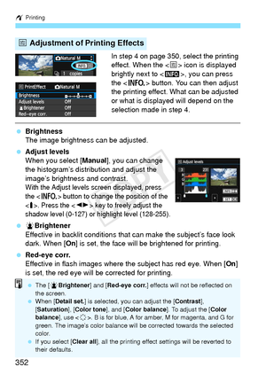 Page 352w Printing
352
In step 4 on page 350, select the printing 
effect. When the < e> icon is displayed 
brightly next to < z>, you can press 
the < B > button. You can then adjust 
the printing effect. What can be adjusted 
or what is displayed will depend on the 
selection made in step 4.
  Brightness
The image brightness can be adjusted.
  Adjust levels
When you select [ Manual], you can change 
the histogram’s distribution and adjust the 
image’s brightness and contrast.
With the Adjust levels screen...