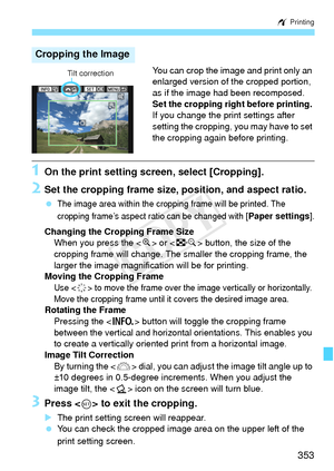 Page 353353
w Printing
You can crop the image and print only an 
enlarged version of the cropped portion, 
as if the image had been recomposed.
Set the cropping right before printing. 
If you change the print settings after 
setting the cropping, you may have to set 
the cropping again before printing.
1On the print setting screen, select [Cropping].
2Set the cropping frame size, pos ition, and aspect ratio.
 The image area within the cropping frame will be printed. The 
cropping frame’s aspect ratio can be...