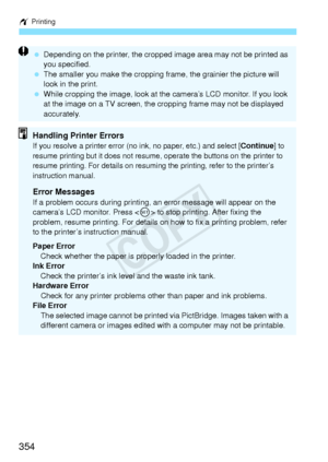 Page 354w Printing
354
 Depending on the printer,  the cropped image area may not be printed as 
you specified.
  The smaller you make the  cropping frame, the grainier the picture will 
look in the print.
  While cropping the image, look at th e camera’s LCD monitor. If you look 
at the image on a TV sc reen, the cropping frame may not be displayed 
accurately.
Handling Printer ErrorsIf you resolve a printer error (no in k, no paper, etc.) and select [Continue] to 
resume printing but it doe s not resume,...