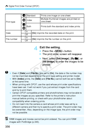 Page 356W Digital Print Order Format (DPOF)
356
4 Exit the setting.
 Press the < M> button.
X The print order screen will reappear.
  Next, select [Sel.Image], [ Byn ], or 
[All image] to order the images to be 
printed.
Print type
KStandard Prints one image on one sheet.
LIndexMultiple thumbnail im ages are printed on 
one sheet.
K
LBothPrints both the standard and index prints.
Date On
[On ] imprints the recorded  date on the print.
Off
File numberOn[On ] imprints the file number on the print.
Off
  Even if [...