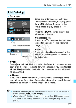 Page 357357
W Digital Print Order Format (DPOF)
 Sel.Image
Select and order images one by one.
To display the three-image display, press 
the  button. To return to the 
single-image display, press the < u> 
button.
Press the < M> button to save the 
print order to the card.
[Standard] [Both]
Press the < V> key to set the number of 
copies to be printed for the displayed 
image.
[Index]
Press < 0> to add a checkmark to the 
box < X>. The image will be included in 
the index print.
  Byn
Select [Mark all in folder...