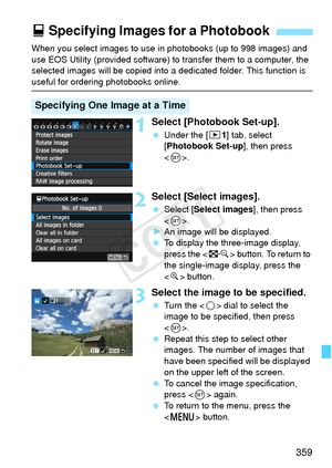 Page 359359
When you select images to use in photobooks (up to 998 images) and 
use EOS Utility (provided software) to transfer them to a computer, the 
selected images will be copied into a  dedicated folder. This function is 
useful for ordering photobooks online.
1Select [Photobook Set-up].
 Under the [ x1] tab, select 
[Photobook Set-up ], then press 
< 0 >.
2Select [Select images].
  Select [Select images ], then press 
< 0 >.
X An image will be displayed.
  To display the three-image display, 
press the <...