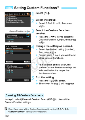 Page 362362
1Select [8].
2Select the group.
  Select C.Fn I, II, or III, then press 
.
3Select the Custom Function 
number.
  Press the < U> key to select the 
Custom Function number, then press 
< 0 >.
4Change the setting as desired.
  Select the desired setting (number), 
then press < 0>.
  Repeat steps 2 to 4 if you want to set 
other Custom Functions.
  At the bottom of the screen, the 
current Custom Function settings are 
indicated below the respective 
function numbers.
5Exit the setting.
 Press the < M>...