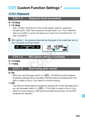 Page 365365
3 Custom Function Settings N
C.Fn I: Exposure
C.Fn I -1 Exposure level increments
0: 1/3-stop
1: 1/2-stop
Sets 1/2-stop increments for the  shutter speed, aperture, exposure 
compensation, AEB, flash exposure comp ensation, etc. This is effective 
when you prefer to cont rol the exposure in less  fine increments than 1/3-
stop increments.
C.Fn I -2 ISO speed setting increments
0: 1/3-stop
1: 1-stop
C.Fn I -3 Bracketing auto cancel
0: OnWhen you set the pow er switch to , the AEB and white balance...