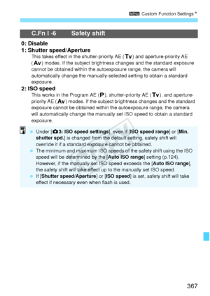 Page 367367
3 Custom Function Settings N
C.Fn I -6 Safety shift
0: Disable
1: Shutter speed/Aperture
This takes effect in the shutter-priority AE ( s) and aperture-priority AE 
( f ) modes. If the subject brightness changes and  the standard exposure 
cannot be obtained within the au toexposure range, the camera will 
automatically change the manually-sel ected setting to obtain a standard 
exposure.
2: ISO speedThis works in the Program AE ( d), shutter-priority AE ( s), and aperture-
priority AE ( f) modes. If...