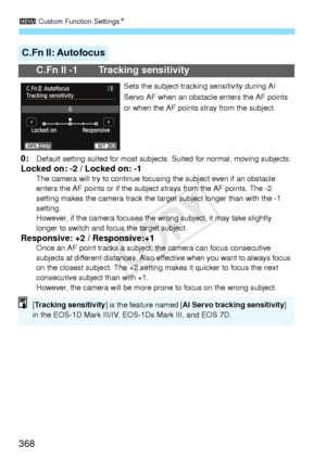 Page 3683 Custom Function Settings N
368
C.Fn II: Autofocus
C.Fn II -1 Tracking sensitivity
Sets the subject-tracking sensitivity during AI 
Servo AF when an obstacle  enters the AF points 
or when the AF points  stray from the subject.
0:Default setting suited for most subjects . Suited for normal, moving subjects.Locked on: -2 / Locked on: -1The camera will try to continue focusing the subjec t even if an obstacle 
enters the AF points or  if the subject strays from the AF points. The -2 
setting makes the...