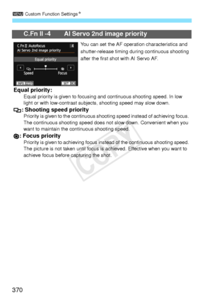 Page 3703 Custom Function Settings N
370
C.Fn II -4 AI Servo 2nd image priority
You can set the AF operation characteristics and 
shutter-release timing duri ng continuous shooting 
after the first shot with AI Servo AF.
Equal priority:Equal priority is given to focusing  and continuous shooting speed. In low 
light or with low-contrast subjec ts, shooting speed may slow down.
: Shooting speed priorityPriority is given to the continuous shooting speed in stead of achieving focus. 
The continuous shooting  speed...