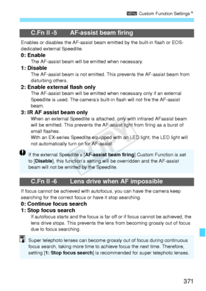 Page 371371
3 Custom Function Settings N
C.Fn II -5 AF-assist beam firing
Enables or disables the AF -assist beam emitted by the built-in flash or EOS-
dedicated external Speedlite.
0: EnableThe AF-assist beam will be  emitted when necessary.1: DisableThe AF-assist beam is not emitted. This prevents the AF-assist beam from 
disturbing others.
2: Enable external flash onlyThe AF-assist beam will be emitted wh en necessary only if an external 
Speedlite is used. The camera’s built-in flash will not fi re the...