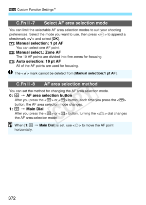 Page 3723 Custom Function Settings N
372
C.Fn II -7 Select AF area selection mode
You can limit the selectable AF area se lection modes to suit your shooting 
preferences. Select the mode yo u want to use, then press  to append a 
checkmark < X> and select [ OK].
: Manual selection: 1 pt AFYou can select one AF point.: Manual select.: Zone AFThe 19 AF points are divided  into five zones for focusing.: Auto selection: 19 pt AFAll of the AF points  are used for focusing.
C.Fn II -8 AF area selection method
You can...