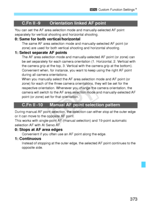 Page 373373
3 Custom Function Settings N
C.Fn II -9 Orientation linked AF point
You can set the AF area selection mode and manu ally-selected AF point 
separately for vertical shooti ng and horizontal shooting.
0: Same for both vertical/horizontalThe same AF area selection mode  and manually-selected AF point (or 
zone) are used for both vertical  shooting and horizontal shooting.
1: Select separate AF pointsThe AF area selection mode and manually-selected AF point (or zone) can 
be set separately for each...