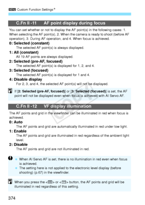 Page 3743 Custom Function Settings N
374
C.Fn II -11 AF point display during focus
You can set whether or not to  display the AF point(s) in the following cases: 1. 
When selecting the AF point(s), 2. When the camera is ready  to shoot (before AF 
operation), 3. During AF operation,  and 4. When focus is achieved.
0: Selected (constant)The selected AF point(s) is always displayed.1: All (constant)All 19 AF points are always displayed.2: Selected (pre-AF, focused)The selected AF point(s) is  displayed for 1, 2,...