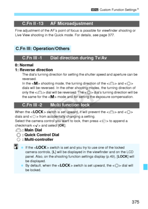 Page 375375
3 Custom Function Settings N
C.Fn II -13 AF Microadjustment
Fine adjustment of the AF’s  point of focus is possible for viewfinder shooting or 
Live View shooting in the Quick mode. For details, see page 377.
C.Fn III: Operation/Others
C.Fn III -1 Dial direction during Tv/Av
0: Normal
1: Reverse direction
The dial’s turning direction for setting  the shutter speed and aperture can be 
reversed.
In the < a> shooting mode, the turn ing direction of the  and < 5> 
dials will be reversed. In the other...