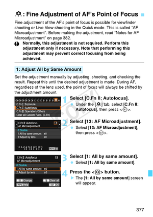 Page 377377
Fine adjustment of the AF’s point of focus is possible for viewfinder 
shooting or Live View shooting in the Quick mode. This is called “AF 
Microadjustment”. Before making the adjustment, read “Notes for AF\
 
Microadjustment” on page 382.Normally, this adjustment is not required. Perform this 
adjustment only if necessary.  Note that performing this 
adjustment may prevent co rrect focusing from being 
achieved.
Set the adjustment manually by ad justing, shooting, and checking the 
result. Repeat...