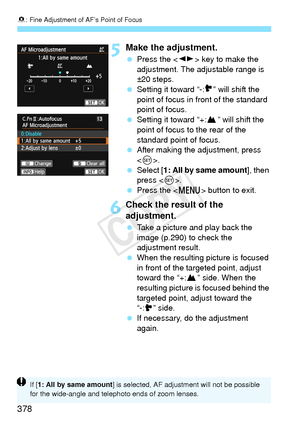 Page 3788: Fine Adjustment of AF’s Point of Focus
378
5Make the adjustment.
  Press the < U> key to make the 
adjustment. The adjustable range is 
±20 steps.
  Setting it toward “-: ” will shift the 
point of focus in front of the standard 
point of focus.
  Setting it toward “+: ” will shift the 
point of focus to the rear of the 
standard point of focus.
  After making the adjustment, press 
.
  Select [ 1: All by same amount ], then 
press < 0>.
  Press the < M> button to exit.
6Check the result of the...