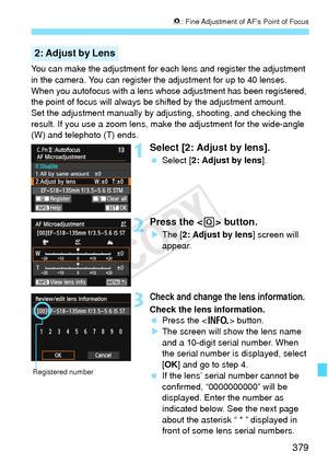 Page 379379
8: Fine Adjustment of AF’s Point of Focus
You can make the adjustment for each  lens and register the adjustment 
in the camera. You can register the  adjustment for up to 40 lenses. 
When you autofocus with a lens whos e adjustment has been registered, 
the point of focus will always be  shifted by the adjustment amount.
Set the adjustment manually by ad justing, shooting, and checking the 
result. If you use a zoom lens, ma ke the adjustment for the wide-angle 
(W) and telephoto (T) ends.
1Select...