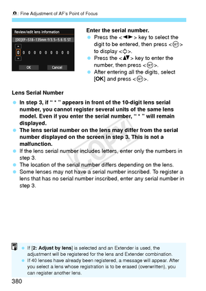 Page 3808: Fine Adjustment of AF’s Point of Focus
380
Enter the serial number.
  Press the < U> key to select the 
digit to be entered, then press < 0> 
to display < r>.
  Press the < V> key to enter the 
number, then press < 0>.
  After entering all the digits, select 
[OK ] and press .
Lens Serial Number
  In step 3, if “ * ” appears in  front of the 10-digit lens serial 
number, you cannot register several units of the same lens 
model. Even if you enter the serial number, “ * ” will remain 
displayed.
  The...