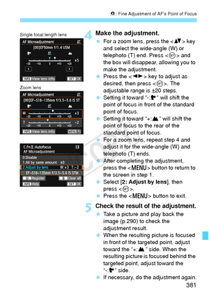 Page 381381
8: Fine Adjustment of AF’s Point of Focus
4Make the adjustment.
  For a zoom lens, press the  key 
and select the wide-angle (W) or 
telephoto (T) end. Press < 0> and 
the box will disappear, allowing you to 
make the adjustment.
  Press the < U> key to adjust as 
desired, then press < 0>. The 
adjustable range is ±20 steps.
  Setting it toward “-: ” will shift the 
point of focus in front of the standard 
point of focus.
  Setting it toward “+: ” will shift the 
point of focus to the rear of the...