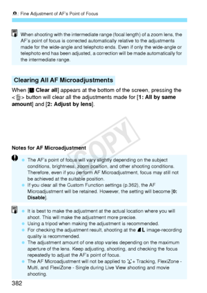 Page 3828: Fine Adjustment of AF’s Point of Focus
382
When [  Clear all ] appears at the bottom of the screen, pressing the 
< L > button will clear all the adjustments made for [ 1: All by same 
amount] and [2: Adjust by lens ].
Notes for AF Microadjustment
Clearing All AF Microadjustments
When shooting with the intermediate range (focal length) of a zoom lens, the 
AF’s point of focus is corrected auto matically relative to the adjustments 
made for the wide-angle and telephoto en ds. Even if only the...