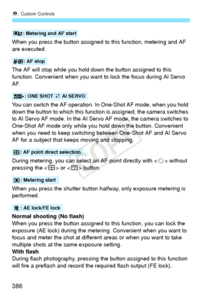 Page 3868: Custom Controls
386
When you press the button assigned to this function, metering and AF 
are executed.
The AF will stop while you hold down the button assigned to this 
function. Convenient when you want to lock the focus during AI Servo 
AF.
You can switch the AF operation. In  One-Shot AF mode, when you hold 
down the button to which this function  is assigned, the camera switches 
to AI Servo AF mode. In the AI Servo AF mode, the camera switches to 
One-Shot AF mode only while yo u hold down the...