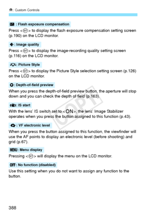 Page 3888: Custom Controls
388
Press < 0> to display the flash exposure compensation setting screen 
(p.190) on the LCD monitor.
Press < 0> to display the image-recording quality setting screen 
(p.116) on the LCD monitor.
Press < 0> to display the Picture Style  selection setting screen (p.126) 
on the LCD monitor.
When you press the depth-of-field preview button, the aperture will stop 
down and you can check the depth of field (p.163).
With the lens’ IS switch set to < 1>, the lens’ Image Stabilizer 
operates...