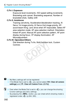 Page 392w: Register Custom Shooting ModesN
392
C.Fn I: Exposure
Exposure level increments, ISO speed setting increments, 
Bracketing auto cancel, Brac keting sequence, Number of 
bracketed shots, Safety shift
C.Fn II: Autofocus Tracking sensitivity, Acceleration/deceleration tracking, AI 
Servo 1st image priority, AI  Servo 2nd image priority, AF-
assist beam firing, Lens drive when AF impossible, Select AF 
area selection mode, AF area selection method, Orientation 
linked AF point, Manual AF point  selection...
