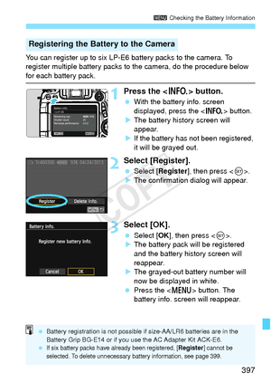 Page 397397
3 Checking the Battery Information
You can register up to six LP-E6 battery packs to the camera. To 
register multiple battery packs to the camera, do the procedure below 
for each battery pack.
1Press the < B> button.
 With the battery info. screen 
displayed, press the < B> button.
X The battery history screen will 
appear.
X If the battery has not been registered, 
it will be grayed out.
2Select [Register].
  Select [Register ], then press .
X The confirmation dialog will appear.
3Select [OK]....