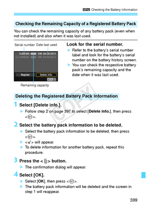 Page 399399
3 Checking the Battery Information
You can check the remaining capaci ty of any battery pack (even when not installed) and also when it was last used.
Look for the serial number.
 Refer to the battery’s serial number 
label and look for the battery’s serial 
number on the battery history screen.
X You can check the respective battery 
pack’s remaining capacity and the 
date when it was last used.
1Select [Delete info.].
  Follow step 2 on page 397 to select [ Delete info.], then press 
< 0 >.
2Select...