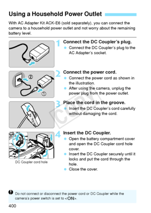 Page 400400
With AC Adapter Kit ACK-E6 (sold separately), you can connect the 
camera to a household power outle t and not worry about the remaining 
battery level.
1Connect the DC Coupler’s plug.
 Connect the DC Coupl er’s plug to the 
AC Adapter’s socket.
2Connect the power cord.
  Connect the power cord as shown in 
the illustration.
  After using the camera, unplug the 
power plug from the power outlet.
3Place the cord in the groove.
 Insert the DC Coupler’s cord carefully 
without damaging the cord.
4Insert...