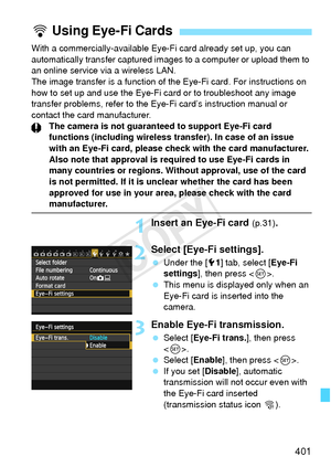 Page 401401
With a commercially-available Eye-Fi card already set up, you can 
automatically transfer captured images to a computer or upload them to 
an online service via a wireless LAN.
The image transfer is a function of the Eye-Fi card. For instructions on\
 
how to set up and use the Eye-Fi  card or to troubleshoot any image 
transfer problems, refer to the Eye-Fi card’s instruction manual or 
contact the card manufacturer. The camera is not guaranteed to support Eye-Fi card 
functions (including wireless...