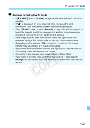 Page 403403
H Using Eye-Fi Cards
Cautions for Using Eye-Fi Cards
 If [53: Wi-Fi ] is set to [ Enable], image transfer with an  Eye-Fi card is not 
possible.
  If “ ” is displayed, an error oc curred while retrieving the card 
information. Turn the camera’s  power switch off and on again.
  Even if [Eye-Fi trans. ] is set to [Disable], it may still transmit a signal. In 
hospitals, airports, and other places  where wireless transmissions are 
prohibited, remove the Eye-Fi card from the camera.
  If the image...