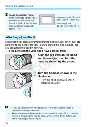 Page 42Attaching and Detaching a Lens
42
A lens hood can block unwanted light and diminish rain, snow, dust etc. 
adhering to the front of the lens. Befo re storing the lens in a bag, etc., 
you can attach the hood in reverse.
  If the Lens and the Lens  Hood Have a Mount Index
1Align the red dots on the hood 
and lens edges, then turn the 
hood as shown by the arrow.
2Turn the hood as shown in the 
illustration.
 Turn the hood clockwise until it 
attaches securely.
Attaching a Lens Hood
Image Conversion...