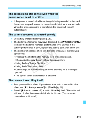 Page 419419
Troubleshooting Guide
 If the power is turned off while an image is being recorded to the card, 
the access lamp will remain on or c ontinue to blink for a few seconds. 
When the image recording is comple ted, the power will turn off 
automatically.
  Use a fully-charged battery pack (p.28).
  The battery performance may have degraded. See [ 54: Battery info.] 
to check the battery’s recharge  performance level (p.396). If the 
battery performance is poor, replace the battery pack with a new one....