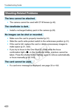 Page 420Troubleshooting Guide
420
 The camera cannot be used  with EF-M lenses (p.40).
  Install a recharged battery pa ck in the camera (p.28).
  Make sure the card is  properly inserted (p.31).
  Slide the card’s write-protect switch  to the write/erase position (p.31).
  If the card is full, replace the ca rd or delete unnecessary images to 
make space (p.31, 322).
  If you try to focus in the One-Shot AF mode while the focus 
confirmation light < o> in the viewfinder blin ks, a picture cannot be 
taken....