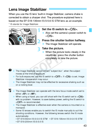Page 4343
When you use the IS lens’ built-in Image Stabilizer, camera shake is 
corrected to obtain a sharper shot. The procedure explained here is 
based on the EF-S18-135mm f/3.5-5.6 IS STM lens as an example.
* IS stands for Image Stabilizer.
1Set the IS switch to .
 Also set the camera’s power switch to 
.
2Press the shutter button halfway.
XThe Image Stabilizer will operate.
3Take the picture.
  When the picture looks steady in the 
viewfinder, press the shutter button 
completely to take the picture.
Lens...