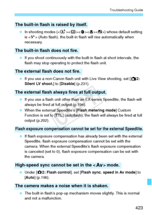 Page 423423
Troubleshooting Guide
 In shooting modes (< A>< 6>) whose default setting 
is < a> (Auto flash), the built-in flas h will rise automatically when 
necessary.
  If you shoot continuously  with the built-in flash at short intervals, the 
flash may stop operating to protect the flash unit.
  If you use a non-Canon flash unit  with Live View shooting, set [A2: 
Silent LV shoot. ] to [Disable ] (p.231).
  If you use a flash unit other than an  EX-series Speedlite, the flash will 
always be fired at  full...