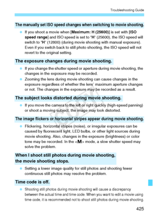 Page 425425
Troubleshooting Guide
 If you shoot a movie when [ Maximum: H (25600)] is set with [ISO 
speed range ] and ISO speed is set to “ H” (25600), the ISO speed will 
switch to “ H” (12800) (during movie shooting with manual exposure). 
Even if you switch back to still photo shooting, the ISO speed will not 
revert to the original setting.
  If you change the shutter speed or  aperture during movie shooting, the 
changes in the exposure may be recorded.
  Zooming the lens during movie s hooting can cause...