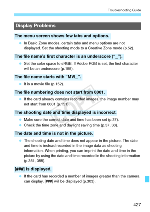 Page 427427
Troubleshooting Guide
 In Basic Zone modes, certain  tabs and menu options are not 
displayed. Set the shooting mode  to a Creative Zone mode (p.52).
  Set the color space to sRGB. If Adobe  RGB is set, the first character 
will be an underscore (p.155).
  It is a movie file (p.152).
  If the card already contains re corded images, the image number may 
not start from 0001 (p.151).
  Make sure the correct date and time has been set (p.37).
  Check the time zone and daylight saving time (p.37, 38)....