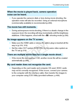 Page 429429
Troubleshooting Guide
 If you operate the camera’s dials or  lens during movie shooting, the 
operation noise will also be reco rded. Using an external microphone 
(commercially available) is recommended (p.269).
  During autoexposure movie shooting, if  there is a drastic change in the 
exposure level, the reco rding will stop momentar ily until the brightness 
stabilizes. If this hap pens, shoot with the < a> shooting mode (p.256).
  Make sure the HDMI cable or stereo  AV cable’s plug is inserted...