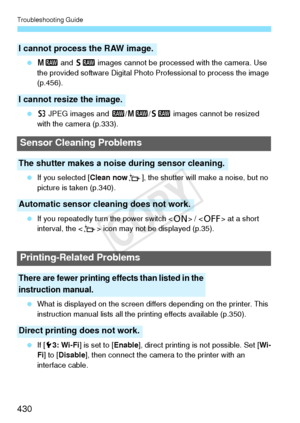 Page 430Troubleshooting Guide
430
 41  and 61  images cannot be processed with the camera. Use 
the provided software Digital Photo  Professional to process the image 
(p.456).
  c JPEG images and  1/41/ 61 images cannot be resized 
with the camera (p.333).
  If you selected [Clean now f], the shutter will make a noise, but no 
picture is taken (p.340).
  If you repeatedly turn the power switch < 1> /  at a short 
interval, the < f> icon may not be displayed (p.35).
  What is displayed on the screen di ffers...