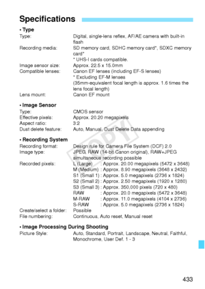 Page 433433
•TypeType:Digital, single-lens reflex, AF/AE camera with built-in 
flash
Recording media: SD memory card,  SDHC memory card*, SDXC memory 
card*
* UHS-I cards compatible.
Image sensor size: Approx. 22.5 x 15.0mm
Compatible lenses: Canon EF l enses (including EF-S lenses)
* Excluding EF-M lenses
(35mm-equivalent focal length  is approx. 1.6 times the 
lens focal length)
Lens mount: Canon EF mount
• Image SensorType:CMOS sensor
Effective pixels: Approx. 20.20 megapixels
Aspect ratio: 3:2
Dust delete...