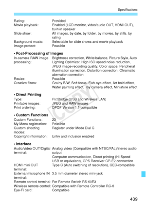 Page 439439
Specifications
Rating:Provided
Movie playback: Enabled (LCD monitor, video/audio OUT, HDMI OUT),  built-in speaker
Slide show: All images, by date, by folder, by movies, by stills, by 
rating
Background music: Selectable for slide shows and movie playback
Image protect: Possible
• Post-Processing of ImagesIn-camera RAW image 
processing: Brightness correction, White balance, Picture Style, Auto 
Lighting Optimizer, High ISO speed noise reduction, 
JPEG image-recording quality, Color space, Peripheral...