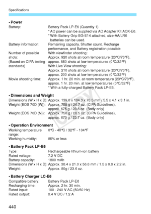 Page 440Specifications
440
•PowerBattery:Battery Pack LP-E6 (Quantity 1)
* AC power can be supplied  via AC Adapter Kit ACK-E6.
* With Battery Grip BG-E14 attached, size-AA/LR6  batteries can be used.
Battery information: Remaining capacity, Shutter count, Recharge 
performance, and Battery registration possible
Number of possible 
shots:
(Based on CIPA testing 
standards) With viewfinder shooting:
Approx. 920 shots at room 
temperature (23°C/73°F), 
approx. 850 shots at low temperatures (0°C/32°F)
With Live...